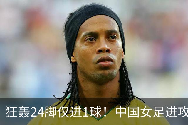狂轰24脚仅进1球！中国女足进攻效率堪忧无缘亚运连胜